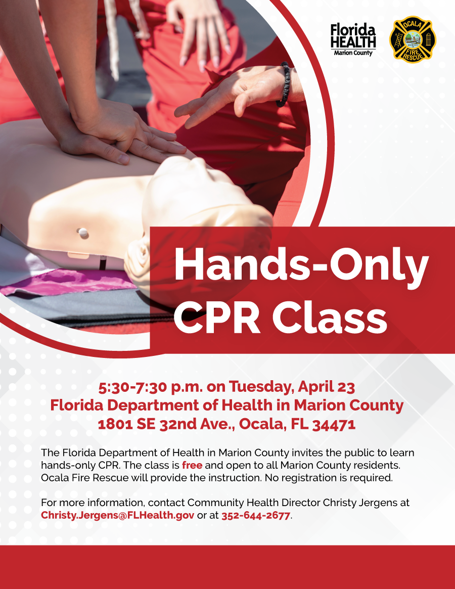 Hands-Only CPR Class. 5:30-7:30 p.m. on Tuesday, April 23 at the Florida Department of Health in Marion County, 1801 SE 32nd Ave., Ocala, FL 34471. The Florida Department of Health in Marion County invites the public to learn hands-only CPR. The class is free and open to all Marion County residents. Ocala Fire Rescue will provide the instruction. No registration is required. For more information, contact Community Health Director Christy Jergens at Christy.Jergens@FLHealth.gov or at 352-644-2677.