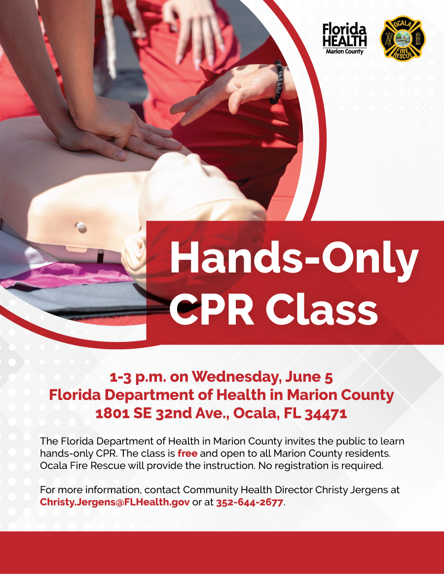 Hands-Only CPR Class at 1-3 p.m. on Wednesday, June 5 at the Florida Department of Health in Marion County, 1801 SE 32nd Ave., Ocala, FL 34471. The Florida Department of Health in Marion County invites the public to learn hands-only CPR. The class is free and open to all Marion County residents. Ocala Fire Rescue will provide the instruction. No registration is required.  For more information, contact Community Health Director Christy Jergens at Christy.Jergens@FLHealth.gov or at 352-644-2677.